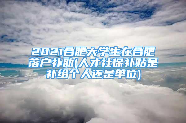 2021合肥大學(xué)生在合肥落戶補助(人才社保補貼是補給個人還是單位)