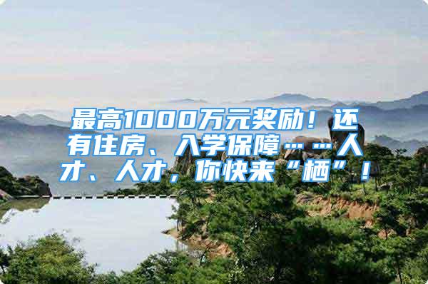 最高1000萬元獎勵！還有住房、入學(xué)保障……人才、人才，你快來“棲”！