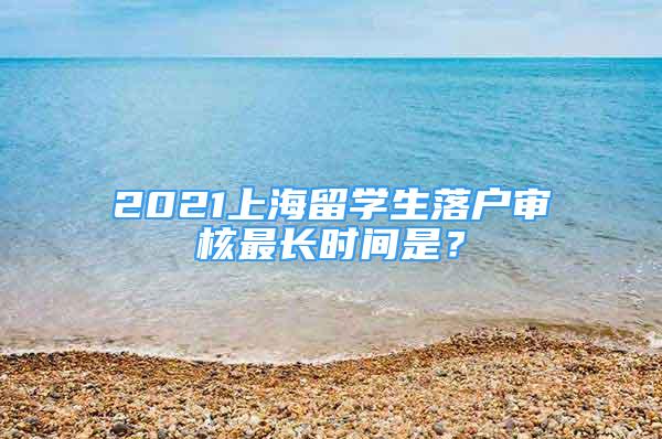 2021上海留學(xué)生落戶(hù)審核最長(zhǎng)時(shí)間是？