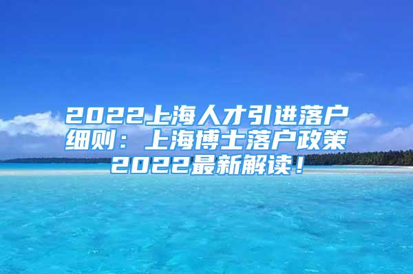 2022上海人才引進落戶細則：上海博士落戶政策2022最新解讀！