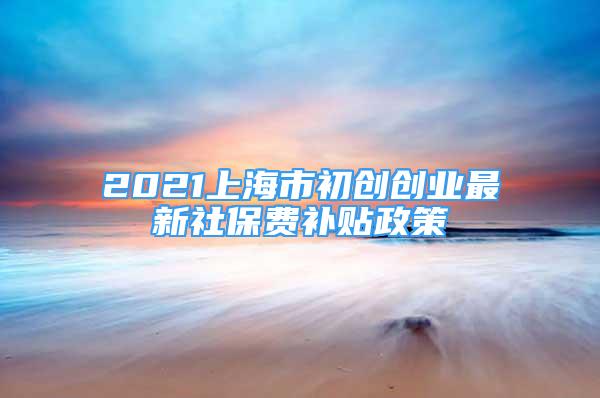 2021上海市初創(chuàng)創(chuàng)業(yè)最新社保費補貼政策