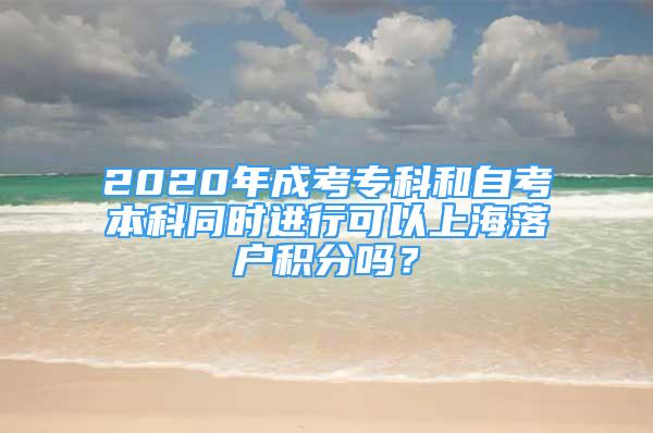 2020年成考專科和自考本科同時進行可以上海落戶積分嗎？