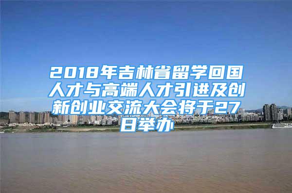 2018年吉林省留學(xué)回國人才與高端人才引進(jìn)及創(chuàng)新創(chuàng)業(yè)交流大會將于27日舉辦