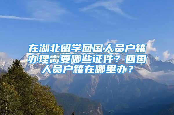 在湖北留學(xué)回國(guó)人員戶籍辦理需要哪些證件？回國(guó)人員戶籍在哪里辦？