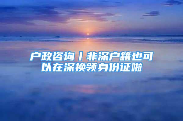 戶政咨詢丨非深戶籍也可以在深換領(lǐng)身份證啦