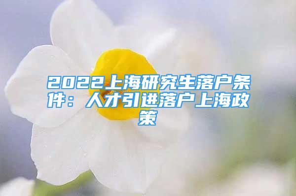 2022上海研究生落戶條件：人才引進(jìn)落戶上海政策