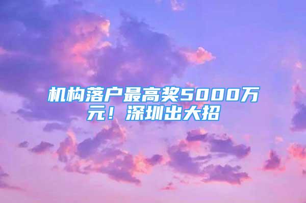 機(jī)構(gòu)落戶最高獎5000萬元！深圳出大招→