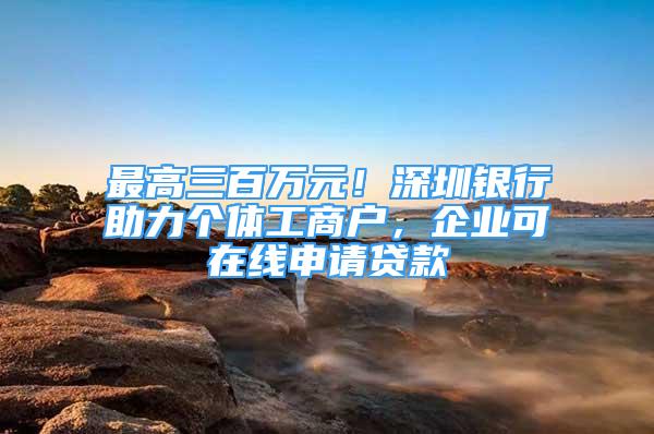 最高三百萬元！深圳銀行助力個(gè)體工商戶，企業(yè)可在線申請(qǐng)貸款