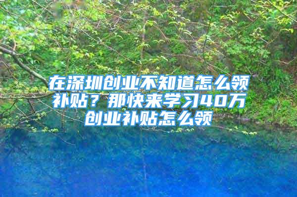 在深圳創(chuàng)業(yè)不知道怎么領補貼？那快來學習40萬創(chuàng)業(yè)補貼怎么領