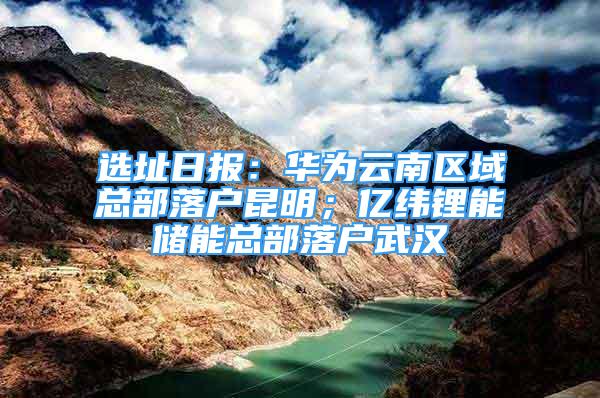 選址日?qǐng)?bào)：華為云南區(qū)域總部落戶昆明；億緯鋰能儲(chǔ)能總部落戶武漢