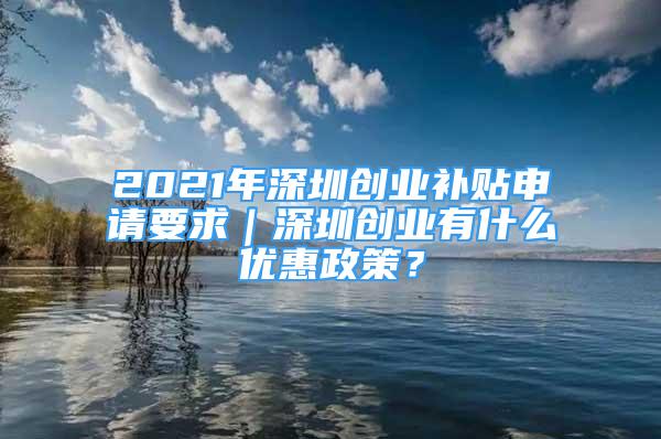 2021年深圳創(chuàng)業(yè)補貼申請要求｜深圳創(chuàng)業(yè)有什么優(yōu)惠政策？