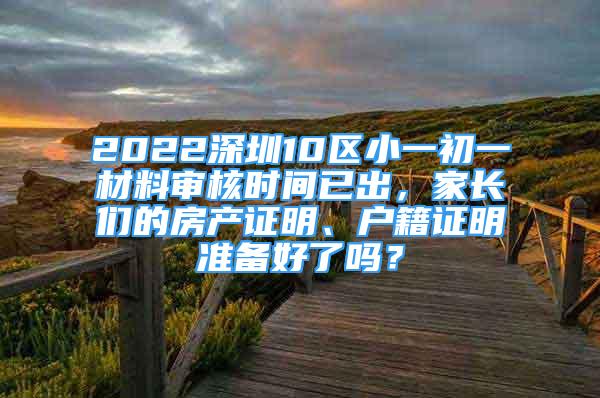 2022深圳10區(qū)小一初一材料審核時(shí)間已出，家長們的房產(chǎn)證明、戶籍證明準(zhǔn)備好了嗎？