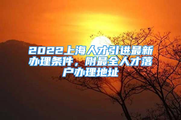 2022上海人才引進(jìn)最新辦理?xiàng)l件，附最全人才落戶辦理地址