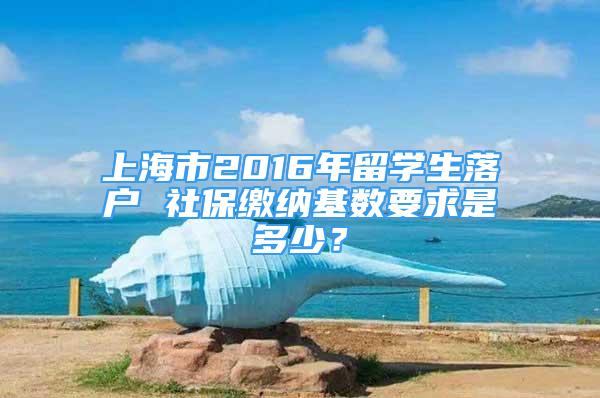 上海市2016年留學(xué)生落戶 社保繳納基數(shù)要求是多少？