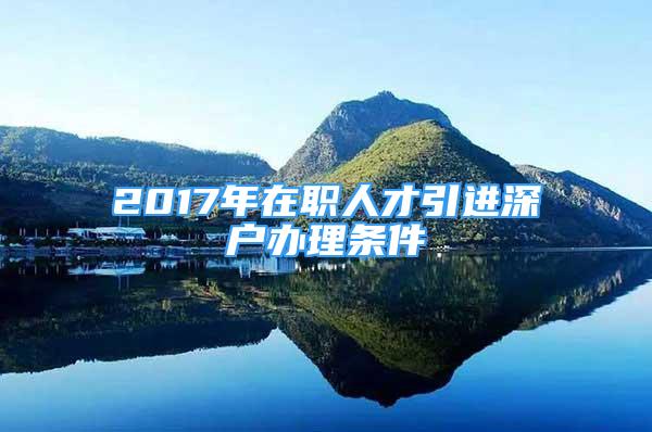 2017年在職人才引進深戶辦理條件