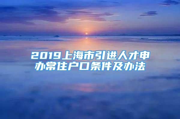 2019上海市引進(jìn)人才申辦常住戶口條件及辦法