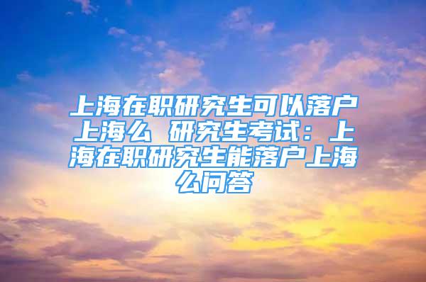 上海在職研究生可以落戶上海么 研究生考試：上海在職研究生能落戶上海么問答