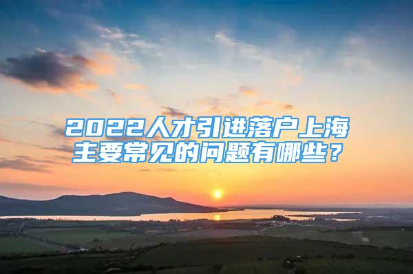 2022人才引進落戶上海主要常見的問題有哪些？