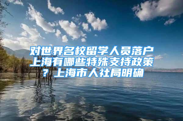 對(duì)世界名校留學(xué)人員落戶上海有哪些特殊支持政策？上海市人社局明確