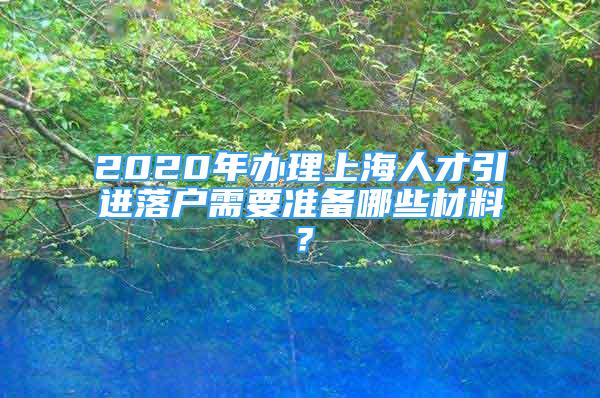 2020年辦理上海人才引進(jìn)落戶需要準(zhǔn)備哪些材料？