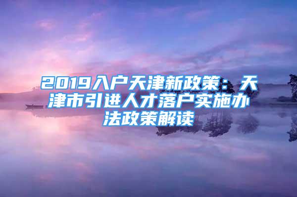 2019入戶天津新政策：天津市引進(jìn)人才落戶實(shí)施辦法政策解讀