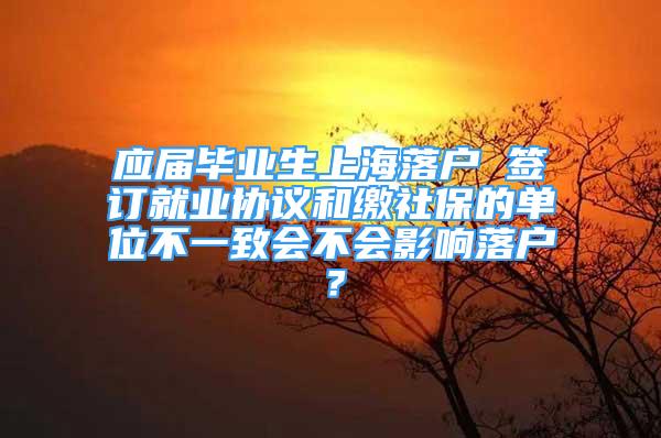 應(yīng)屆畢業(yè)生上海落戶 簽訂就業(yè)協(xié)議和繳社保的單位不一致會不會影響落戶？