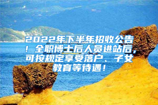 2022年下半年招收公告！全職博士后人員進(jìn)站后，可按規(guī)定享受落戶(hù)、子女教育等待遇！