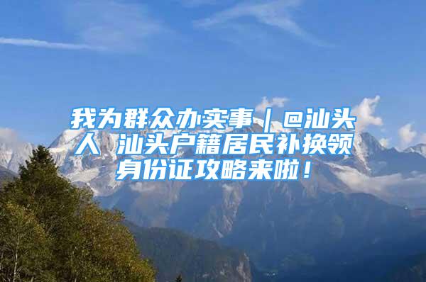 我為群眾辦實(shí)事｜@汕頭人 汕頭戶籍居民補(bǔ)換領(lǐng)身份證攻略來啦！