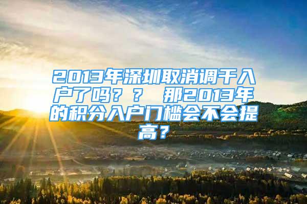 2013年深圳取消調(diào)干入戶了嗎？？ 那2013年的積分入戶門檻會不會提高？