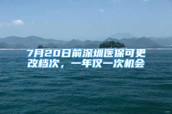 7月20日前深圳醫(yī)保可更改檔次，一年僅一次機(jī)會(huì)