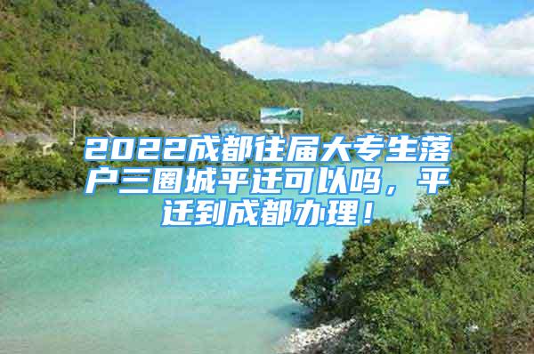 2022成都往屆大專生落戶三圈城平遷可以嗎，平遷到成都辦理！