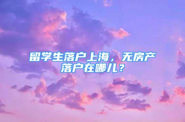 留學(xué)生落戶上海，無(wú)房產(chǎn)落戶在哪兒？