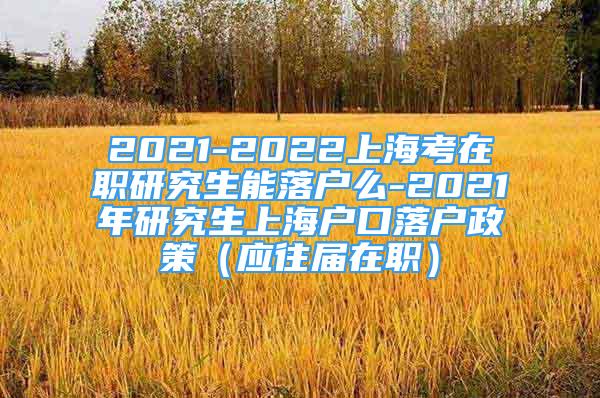 2021-2022上海考在職研究生能落戶(hù)么-2021年研究生上海戶(hù)口落戶(hù)政策（應(yīng)往屆在職）