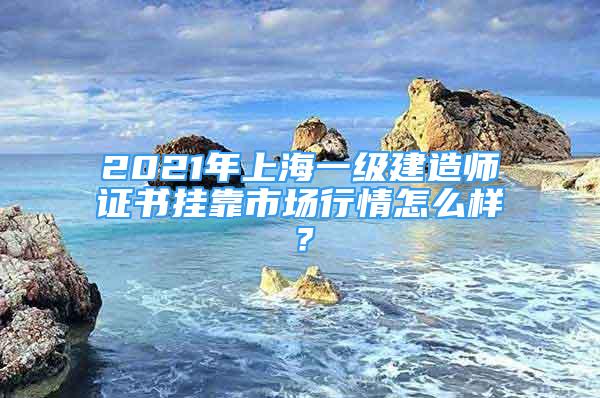 2021年上海一級建造師證書掛靠市場行情怎么樣？