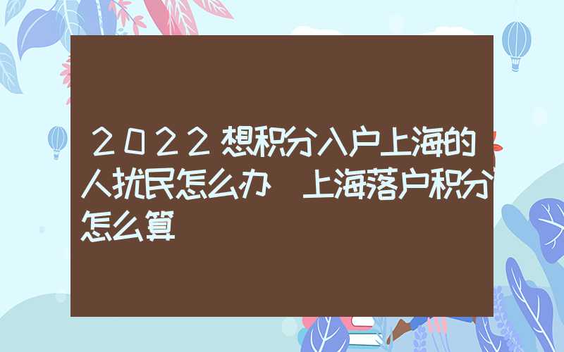 2022想積分入戶上海的人擾民怎么辦（上海落戶積分怎么算）