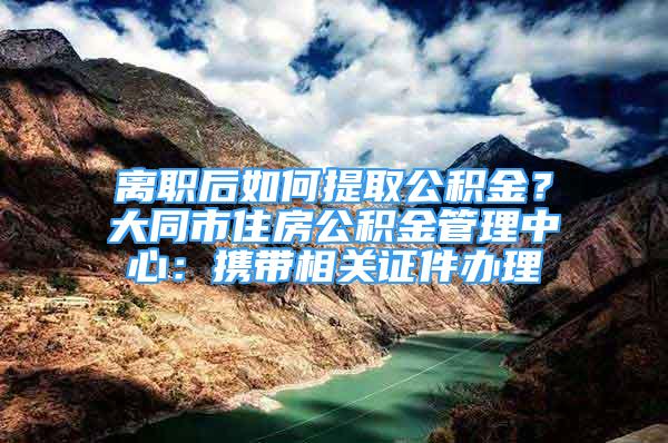 離職后如何提取公積金？大同市住房公積金管理中心：攜帶相關(guān)證件辦理