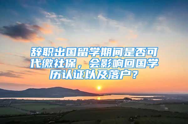 辭職出國留學(xué)期間是否可代繳社保，會影響回國學(xué)歷認證以及落戶？