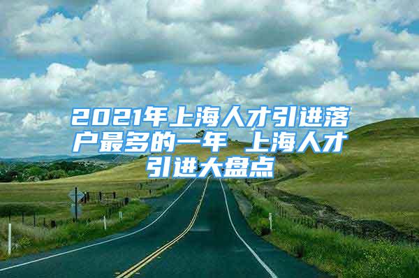 2021年上海人才引進落戶最多的一年 上海人才引進大盤點