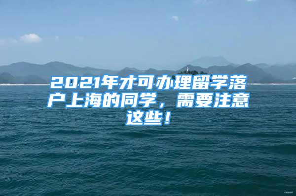 2021年才可辦理留學(xué)落戶上海的同學(xué)，需要注意這些！