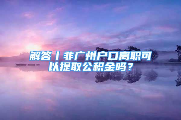 解答丨非廣州戶口離職可以提取公積金嗎？