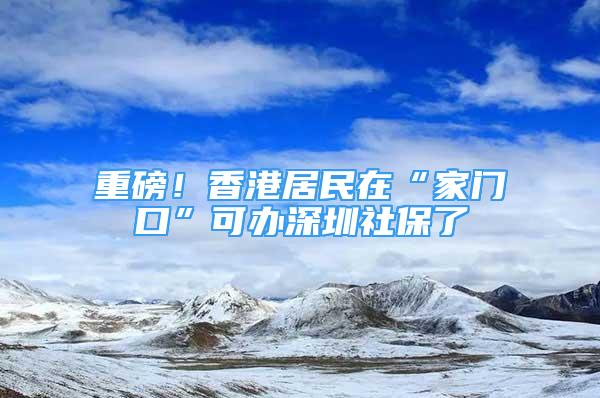 重磅！香港居民在“家門口”可辦深圳社保了