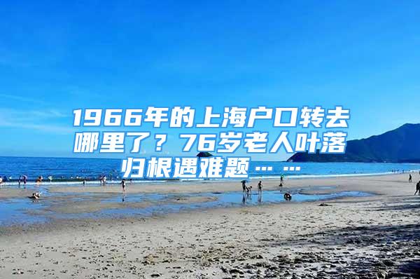 1966年的上海戶口轉(zhuǎn)去哪里了？76歲老人葉落歸根遇難題……