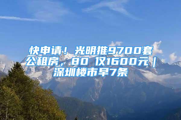 快申請(qǐng)！光明推9700套公租房，80㎡僅1600元｜深圳樓市早7條