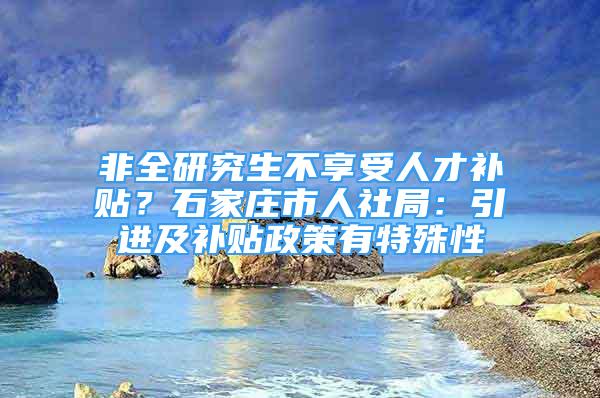 非全研究生不享受人才補貼？石家莊市人社局：引進及補貼政策有特殊性