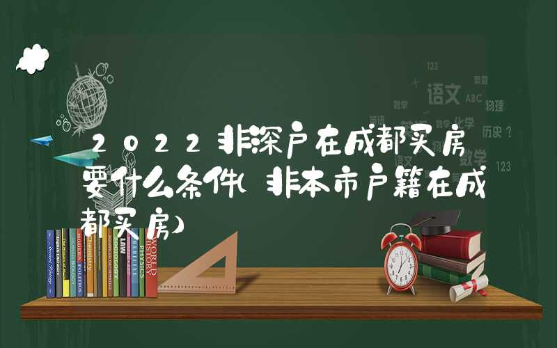 2022非深戶在成都買(mǎi)房要什么條件（非本市戶籍在成都買(mǎi)房）