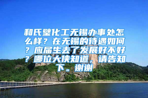 和氏璧化工無錫辦事處怎么樣？在無錫的待遇如何？應(yīng)屆生去了發(fā)展好不好？哪位大俠知道，請告知下。謝謝