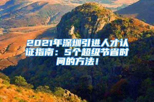 2021年深圳引進(jìn)人才認(rèn)證指南：5個(gè)超級(jí)節(jié)省時(shí)間的方法！