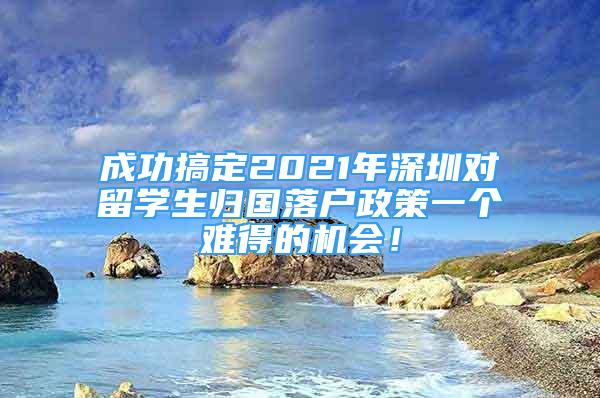 成功搞定2021年深圳對留學(xué)生歸國落戶政策一個(gè)難得的機(jī)會(huì)！