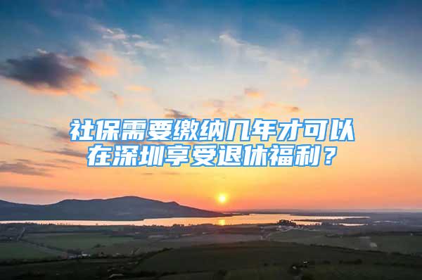 社保需要繳納幾年才可以在深圳享受退休福利？