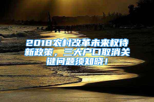 2018農(nóng)村改革未來權(quán)待新政策，三大戶口取消關(guān)鍵問題須知曉！